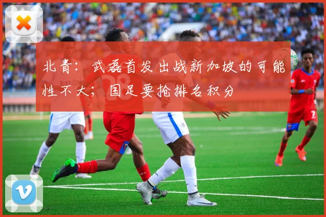 北青：武磊首发出战新加坡的可能性不大；国足要抢排名积分